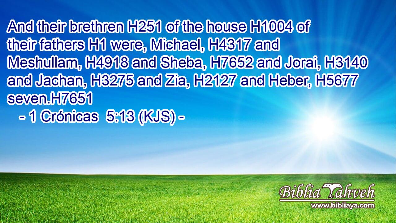 And their brethren H251 of the house H1004 of their fathers H1 were, Michael, H4317 and Meshullam, H4918 and Sheba, H7652 and Jorai, H3140 and Jachan, H3275 and Zia, H2127 and Heber, H5677 seven.H7651