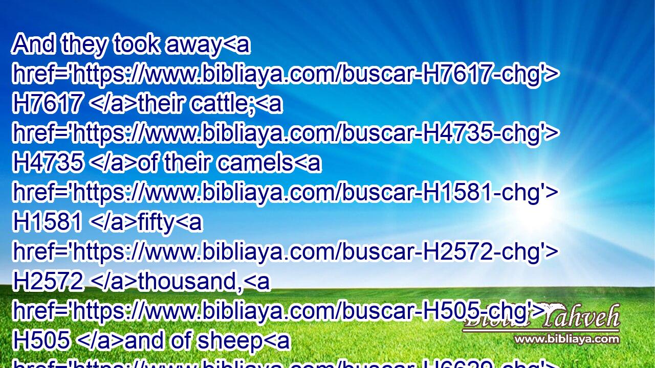 And they took away H7617 their cattle; H4735 of their camels H1581 fifty H2572 thousand, H505 and of sheep H6629 two hundred H3967 and fifty H2572 thousand, H505 and of asses H2543 two thousand, H505 and of men H5315  H120 an hundred H3967 thousand.H505