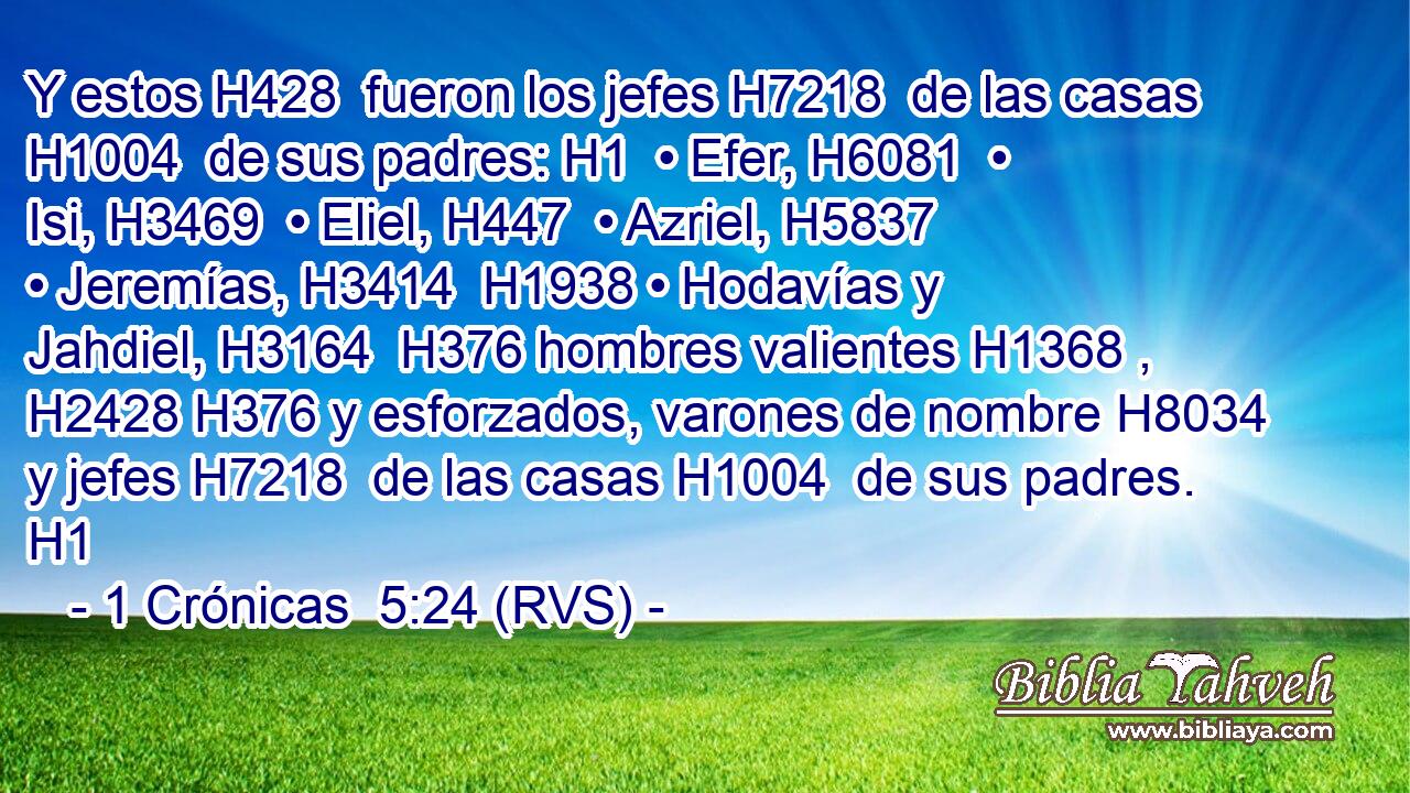 Y estos H428  fueron los jefes H7218  de las casas H1004  de sus padres: H1  • Efer, H6081  • Isi, H3469  • Eliel, H447  • Azriel, H5837  • Jeremías, H3414  H1938 • Hodavías y Jahdiel, H3164  H376 hombres valientes H1368 ,  H2428 H376 y esforzados, varones de nombre H8034  y jefes H7218  de las casas H1004  de sus padres. H1  