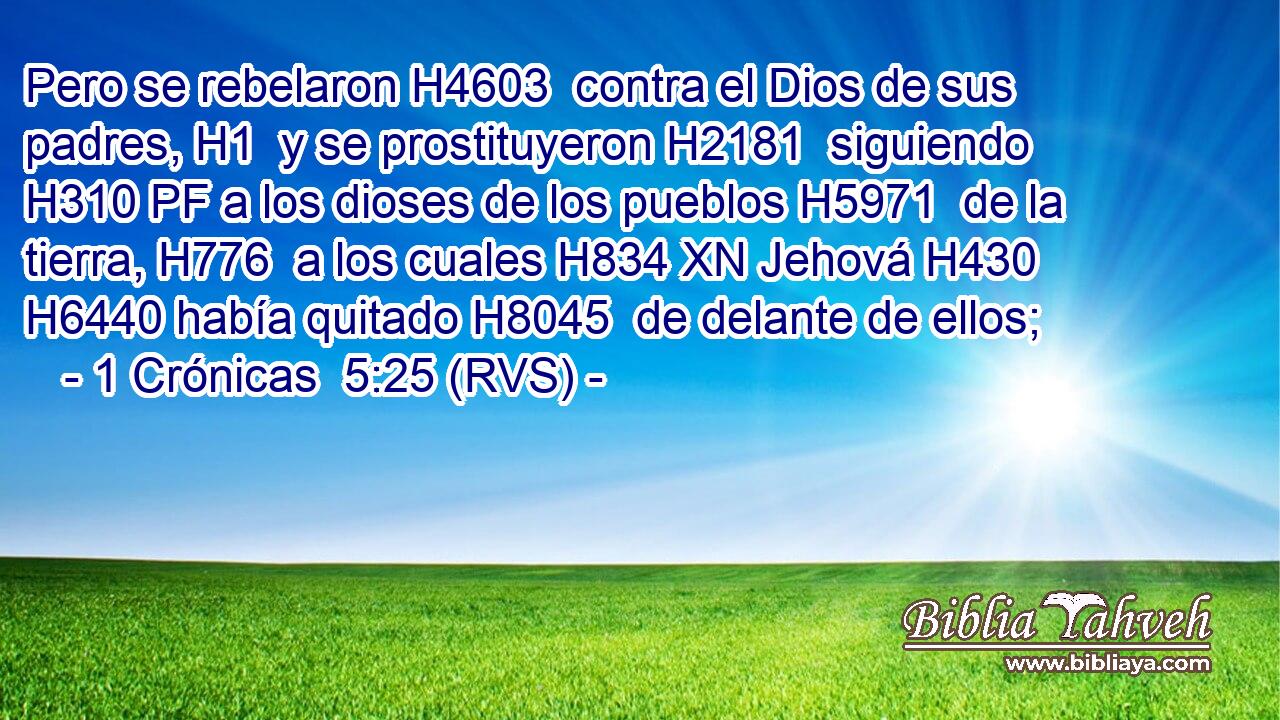 Pero se rebelaron H4603  contra el Dios de sus padres, H1  y se prostituyeron H2181  siguiendo H310 PF a los dioses de los pueblos H5971  de la tierra, H776  a los cuales H834 XN Jehová H430  H6440 había quitado H8045  de delante de ellos; 