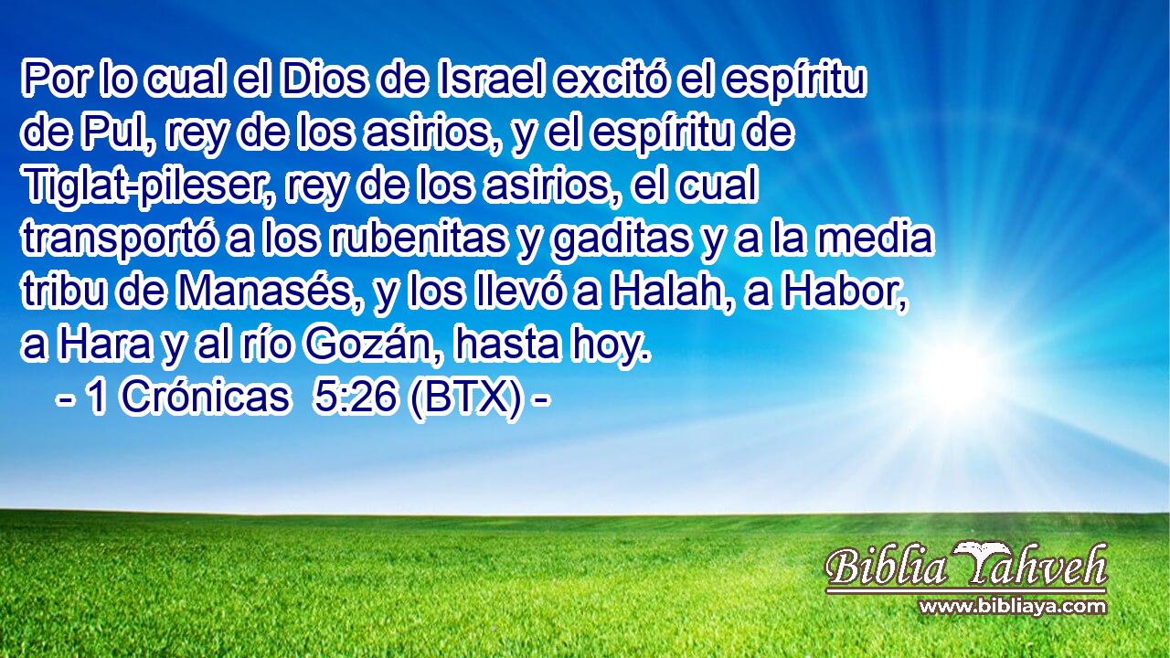 Por lo cual el Dios de Israel excitó el espíritu de Pul, rey de los asirios, y el espíritu de Tiglat-pileser, rey de los asirios, el cual transportó a los rubenitas y gaditas y a la media tribu de Manasés, y los llevó a Halah, a Habor, a Hara y al río Gozán, hasta hoy.