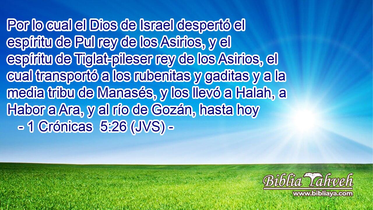 Por lo cual el Dios de Israel despertó el espíritu de Pul rey de los Asirios, y el espíritu de Tiglat-pileser rey de los Asirios, el cual transportó a los rubenitas y gaditas y a la media tribu de Manasés, y los llevó a Halah, a Habor a Ara, y al río de Gozán, hasta hoy