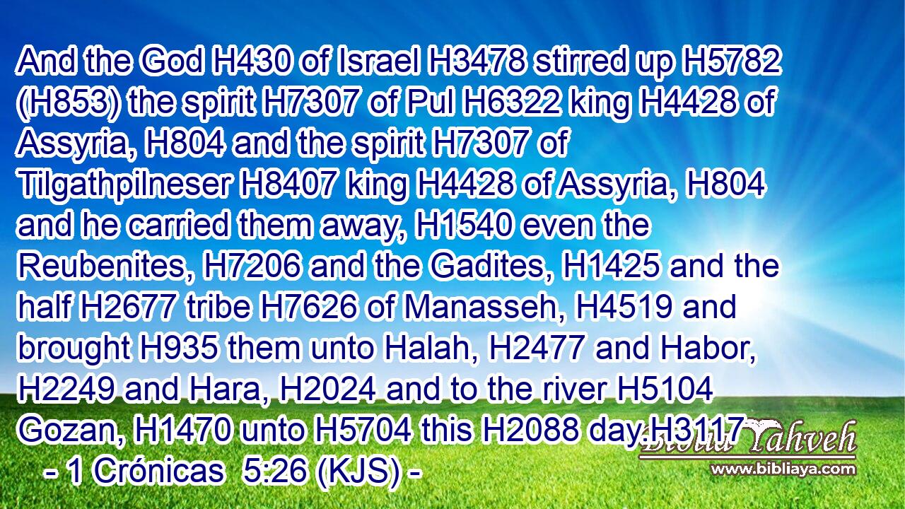 And the God H430 of Israel H3478 stirred up H5782 (H853) the spirit H7307 of Pul H6322 king H4428 of Assyria, H804 and the spirit H7307 of Tilgathpilneser H8407 king H4428 of Assyria, H804 and he carried them away, H1540 even the Reubenites, H7206 and the Gadites, H1425 and the half H2677 tribe H7626 of Manasseh, H4519 and brought H935 them unto Halah, H2477 and Habor, H2249 and Hara, H2024 and to the river H5104 Gozan, H1470 unto H5704 this H2088 day.H3117