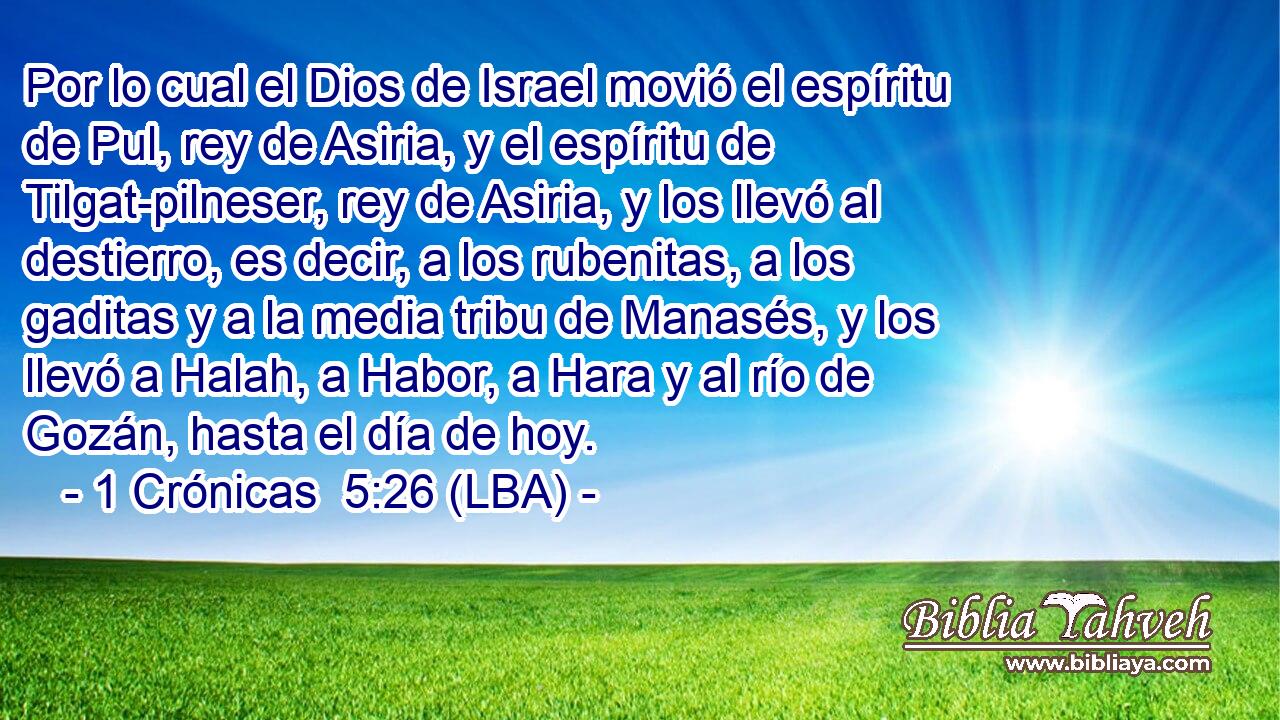 Por lo cual el Dios de Israel movió el espíritu de Pul, rey de Asiria, y el espíritu de Tilgat-pilneser, rey de Asiria, y los llevó al destierro, es decir, a los rubenitas, a los gaditas y a la media tribu de Manasés, y los llevó a Halah, a Habor, a Hara y al río de Gozán, hasta el día de hoy.