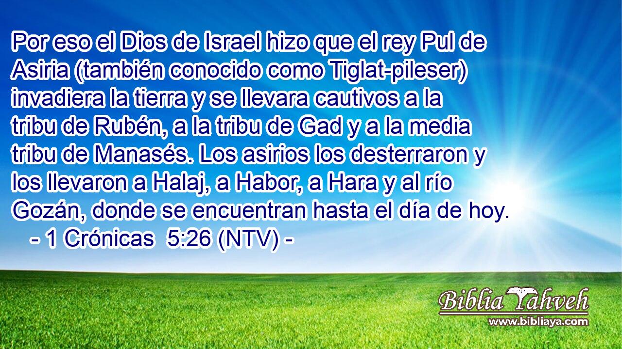 Por eso el Dios de Israel hizo que el rey Pul de Asiria (también conocido como Tiglat-pileser) invadiera la tierra y se llevara cautivos a la tribu de Rubén, a la tribu de Gad y a la media tribu de Manasés. Los asirios los desterraron y los llevaron a Halaj, a Habor, a Hara y al río Gozán, donde se encuentran hasta el día de hoy.