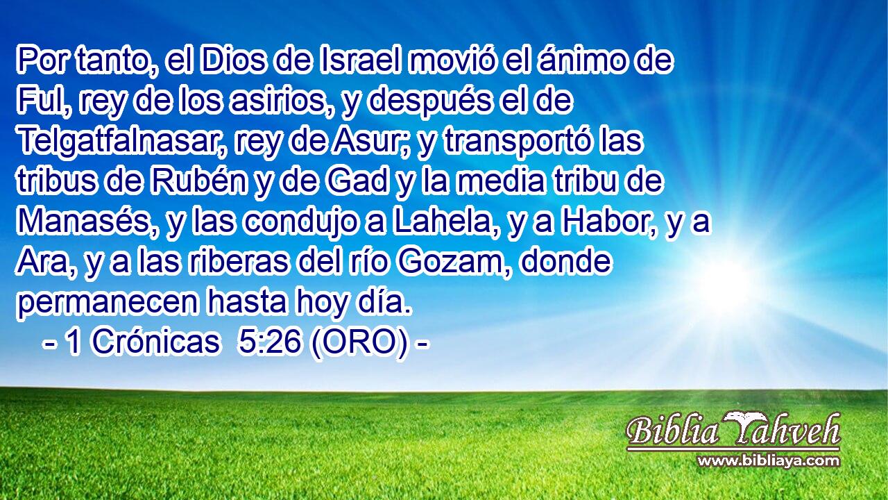  Por tanto, el Dios de Israel movió el ánimo de Ful, rey de los asirios, y después el de Telgatfalnasar, rey de Asur; y transportó las tribus de Rubén y de Gad y la media tribu de Manasés, y las condujo a Lahela, y a Habor, y a Ara, y a las riberas del río Gozam, donde permanecen hasta hoy día. 