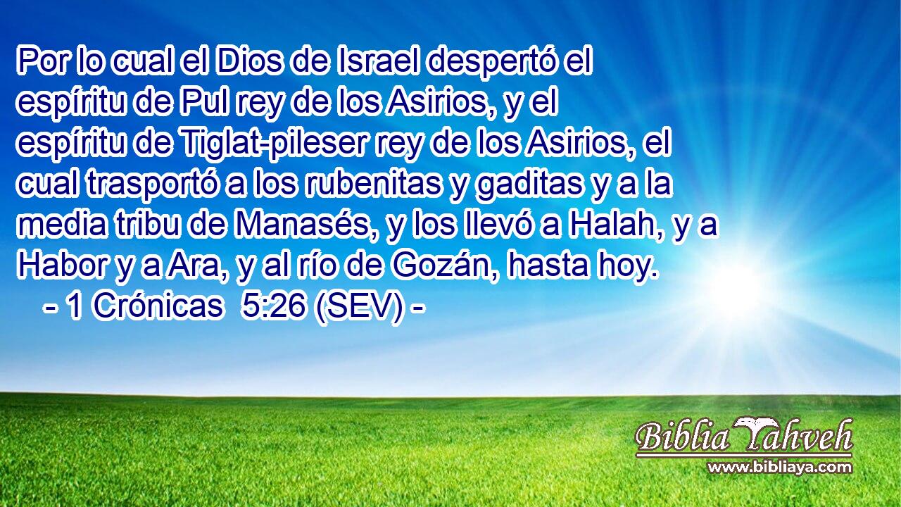 Por lo cual el Dios de Israel despertó el espíritu de Pul rey de los Asirios, y el espíritu de Tiglat-pileser rey de los Asirios, el cual trasportó a los rubenitas y gaditas y a la media tribu de Manasés, y los llevó a Halah, y a Habor y a Ara, y al río de Gozán, hasta hoy.