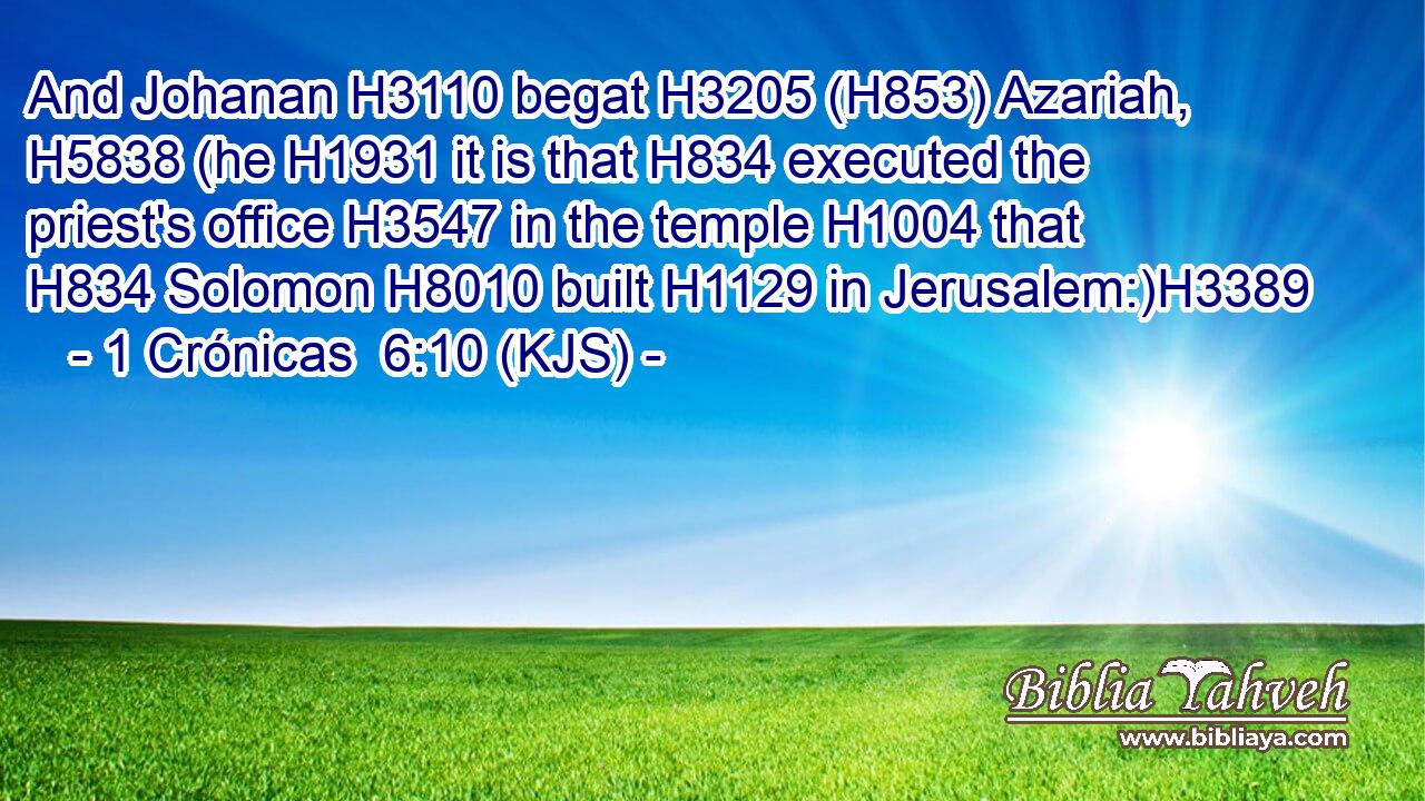 And Johanan H3110 begat H3205 (H853) Azariah, H5838 (he H1931 it is that H834 executed the priest's office H3547 in the temple H1004 that H834 Solomon H8010 built H1129 in Jerusalem:)H3389