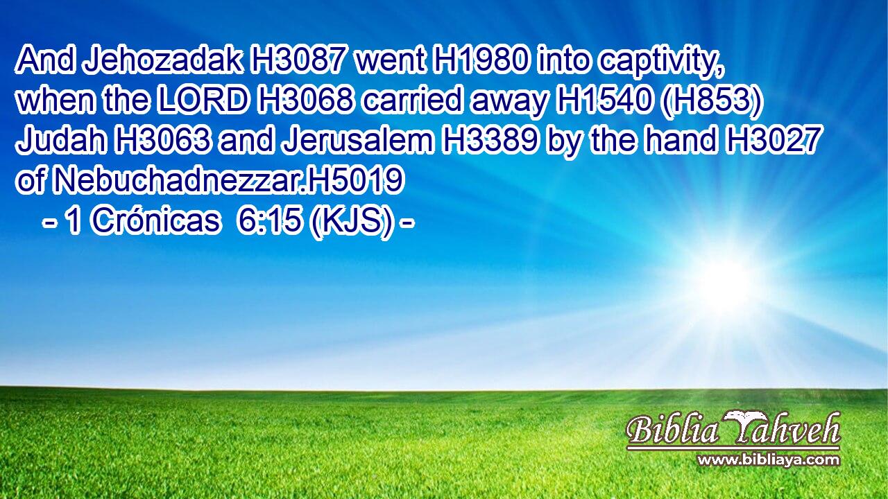 And Jehozadak H3087 went H1980 into captivity, when the LORD H3068 carried away H1540 (H853) Judah H3063 and Jerusalem H3389 by the hand H3027 of Nebuchadnezzar.H5019