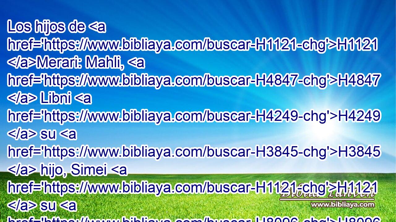 Los hijos de H1121 Merari: Mahli, H4847  Libni H4249  su H3845  hijo, Simei H1121  su H8096  hijo, Uza H1121  su H5798  hijo, 