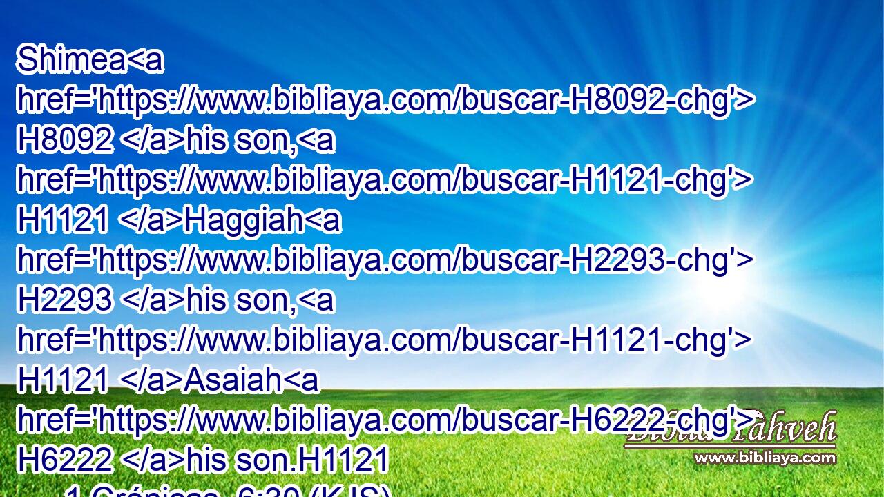 Shimea H8092 his son, H1121 Haggiah H2293 his son, H1121 Asaiah H6222 his son.H1121
