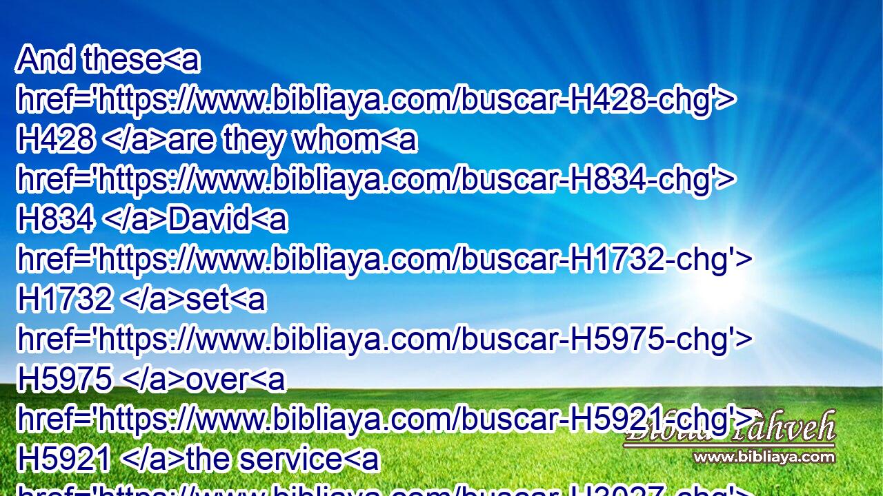 And these H428 are they whom H834 David H1732 set H5975 over H5921 the service H3027 of song H7892 in the house H1004 of the LORD, H3068 after that the ark H4480  H727 had rest. H4480 H4494
