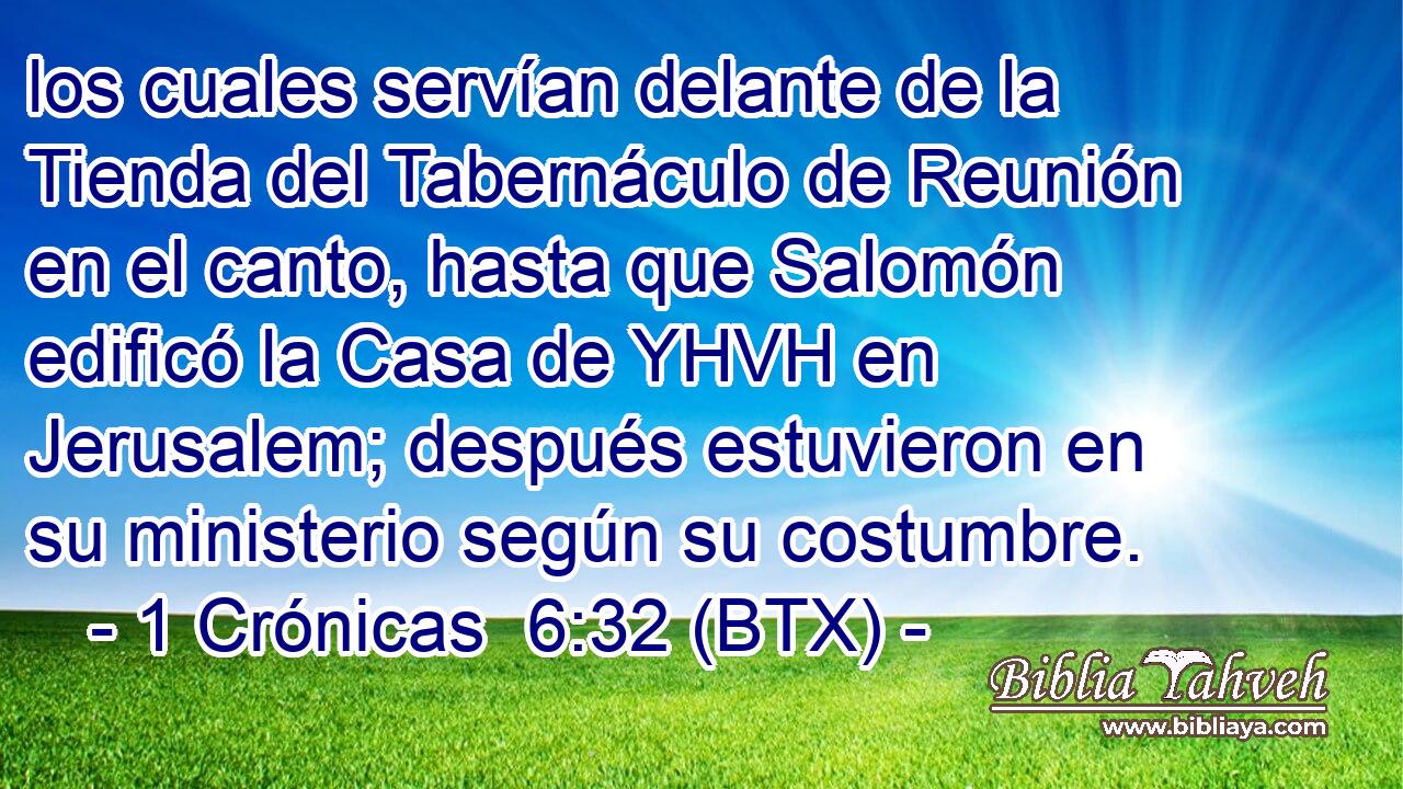 los cuales servían delante de la Tienda del Tabernáculo de Reunión en el canto, hasta que Salomón edificó la Casa de YHVH en Jerusalem; después estuvieron en su ministerio según su costumbre.