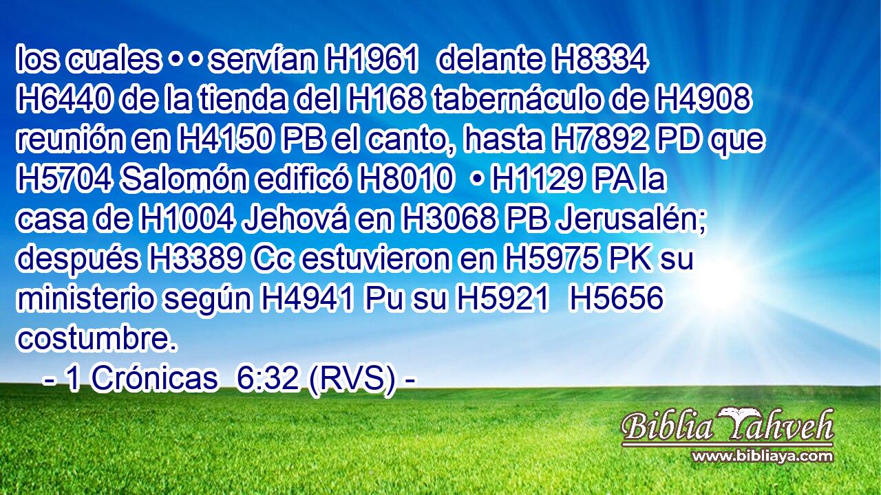 los cuales • • servían H1961  delante H8334  H6440 de la tienda del H168 tabernáculo de H4908 reunión en H4150 PB el canto, hasta H7892 PD que H5704 Salomón edificó H8010  • H1129 PA la casa de H1004 Jehová en H3068 PB Jerusalén; después H3389 Cc estuvieron en H5975 PK su ministerio según H4941 Pu su H5921  H5656 costumbre. 