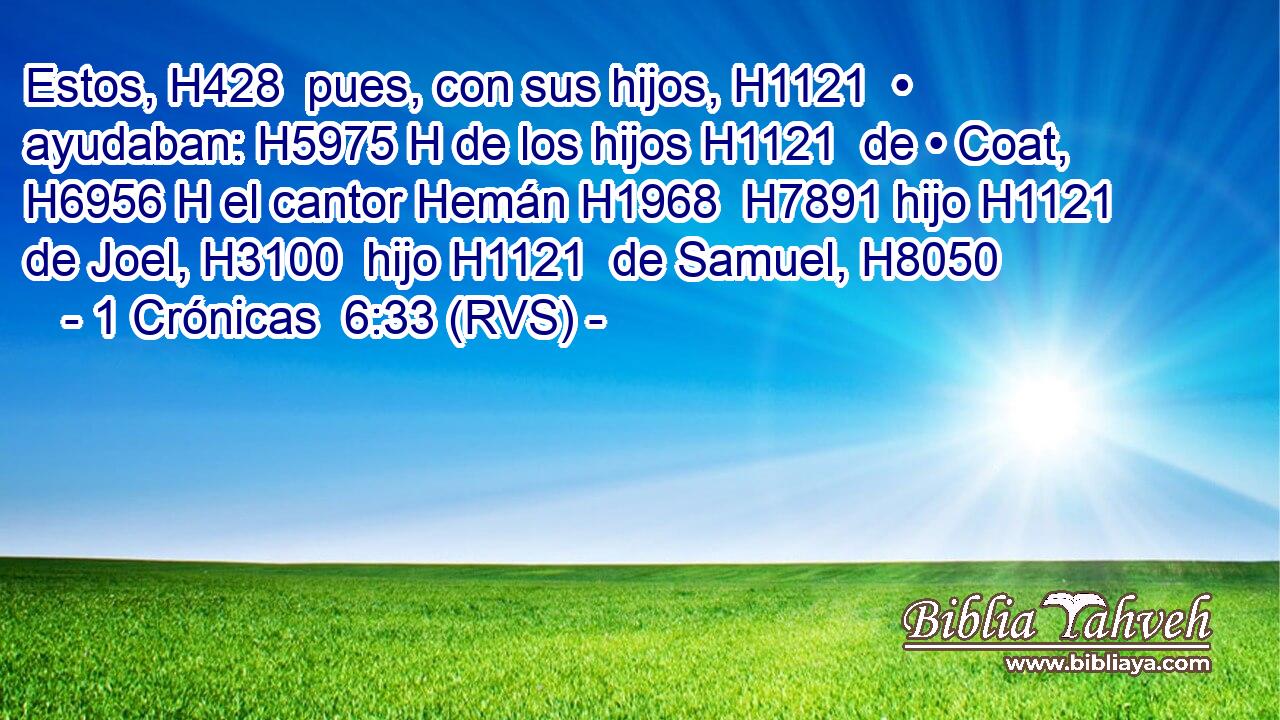 Estos, H428  pues, con sus hijos, H1121  • ayudaban: H5975 H de los hijos H1121  de • Coat, H6956 H el cantor Hemán H1968  H7891 hijo H1121  de Joel, H3100  hijo H1121  de Samuel, H8050  