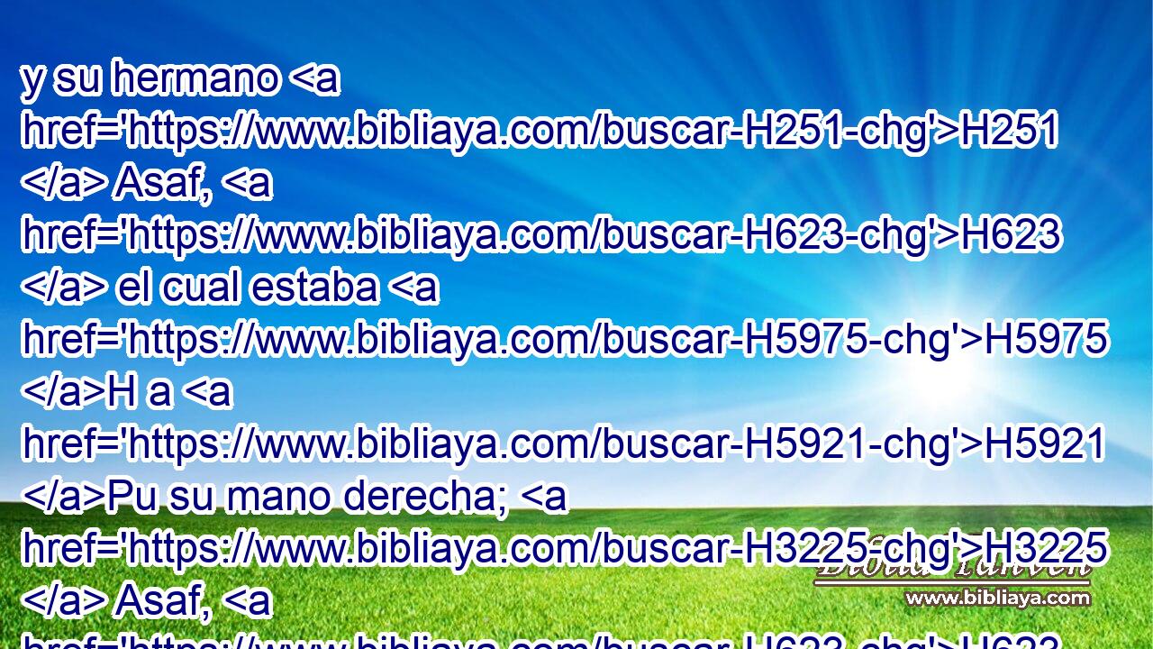 y su hermano H251  Asaf, H623  el cual estaba H5975 H a H5921 Pu su mano derecha; H3225  Asaf, H623  hijo H1121  de Berequías, H1296  hijo H1121  de Simea, H8092  
