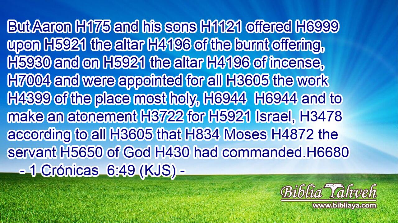 But Aaron H175 and his sons H1121 offered H6999 upon H5921 the altar H4196 of the burnt offering, H5930 and on H5921 the altar H4196 of incense, H7004 and were appointed for all H3605 the work H4399 of the place most holy, H6944  H6944 and to make an atonement H3722 for H5921 Israel, H3478 according to all H3605 that H834 Moses H4872 the servant H5650 of God H430 had commanded.H6680