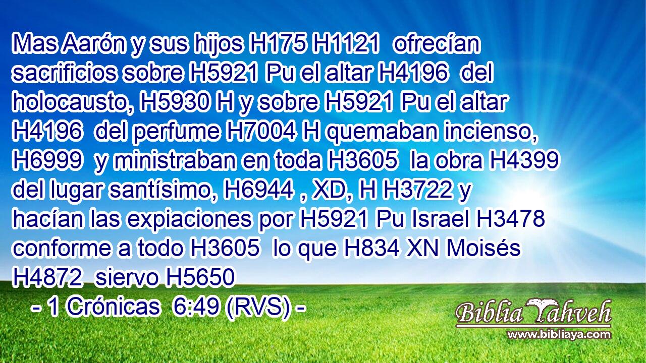 Mas Aarón y sus hijos H175 H1121  ofrecían sacrificios sobre H5921 Pu el altar H4196  del holocausto, H5930 H y sobre H5921 Pu el altar H4196  del perfume H7004 H quemaban incienso, H6999  y ministraban en toda H3605  la obra H4399  del lugar santísimo, H6944 , XD, H H3722 y hacían las expiaciones por H5921 Pu Israel H3478  conforme a todo H3605  lo que H834 XN Moisés H4872  siervo H5650 