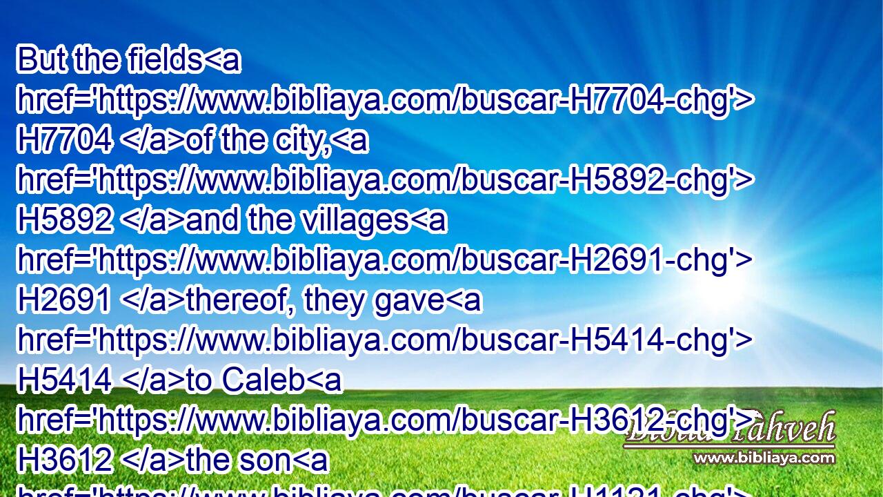 But the fields H7704 of the city, H5892 and the villages H2691 thereof, they gave H5414 to Caleb H3612 the son H1121 of Jephunneh.H3312