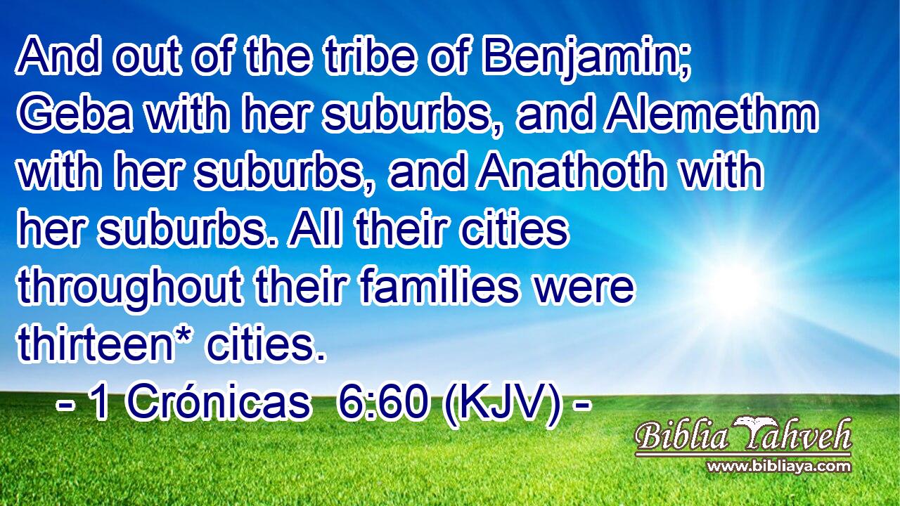 And out of the tribe of Benjamin; Geba with her suburbs, and Alemethm with her suburbs, and Anathoth with her suburbs. All their cities throughout their families were thirteen* cities.