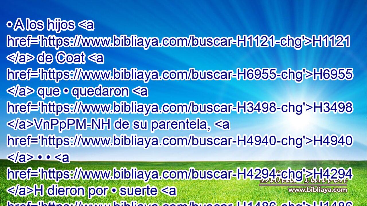 • A los hijos H1121  de Coat H6955  que • quedaron H3498 VnPpPM-NH de su parentela, H4940  • • H4294 H dieron por • suerte H1486 h diez H6235  ciudades H5892  de la media H4276  tribu H4294  • H2677  de Manasés. H4519  