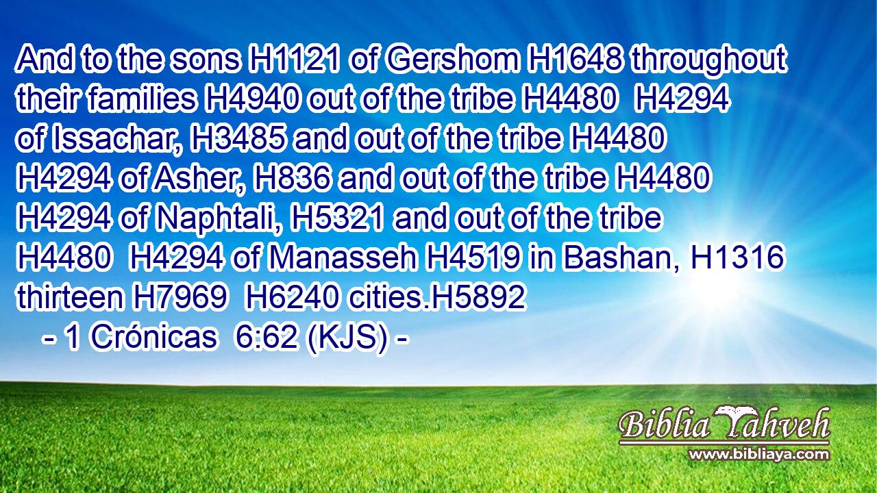 And to the sons H1121 of Gershom H1648 throughout their families H4940 out of the tribe H4480  H4294 of Issachar, H3485 and out of the tribe H4480  H4294 of Asher, H836 and out of the tribe H4480  H4294 of Naphtali, H5321 and out of the tribe H4480  H4294 of Manasseh H4519 in Bashan, H1316 thirteen H7969  H6240 cities.H5892