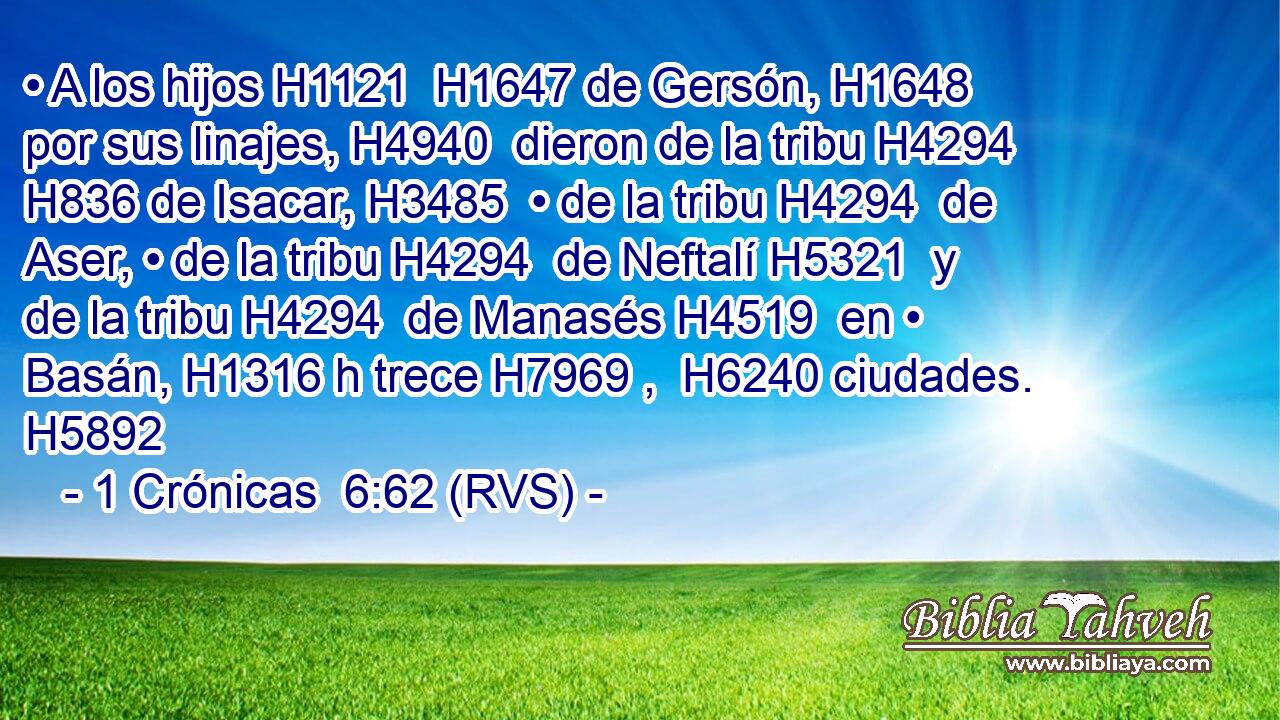 • A los hijos H1121  H1647 de Gersón, H1648  por sus linajes, H4940  dieron de la tribu H4294  H836 de Isacar, H3485  • de la tribu H4294  de Aser, • de la tribu H4294  de Neftalí H5321  y de la tribu H4294  de Manasés H4519  en • Basán, H1316 h trece H7969 ,  H6240 ciudades. H5892  