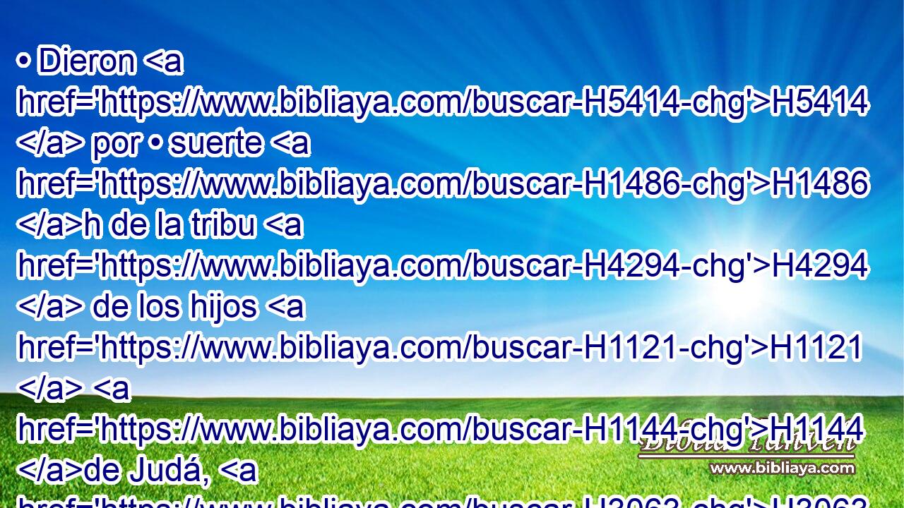 • Dieron H5414  por • suerte H1486 h de la tribu H4294  de los hijos H1121  H1144 de Judá, H3063  • de la tribu H4294  de los hijos H1121  de Simeón H8095  y de la tribu H4294  de los hijos H1121  de Benjamín, • las ciudades H5892 H • • H428 NCJPCNH que H834 XN nombraron H7121 , PA,  por sus nombres. H8034  