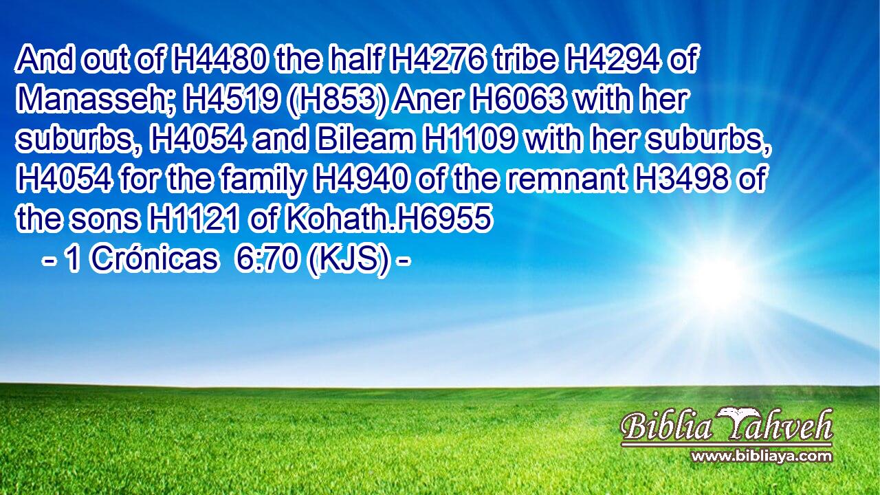 And out of H4480 the half H4276 tribe H4294 of Manasseh; H4519 (H853) Aner H6063 with her suburbs, H4054 and Bileam H1109 with her suburbs, H4054 for the family H4940 of the remnant H3498 of the sons H1121 of Kohath.H6955