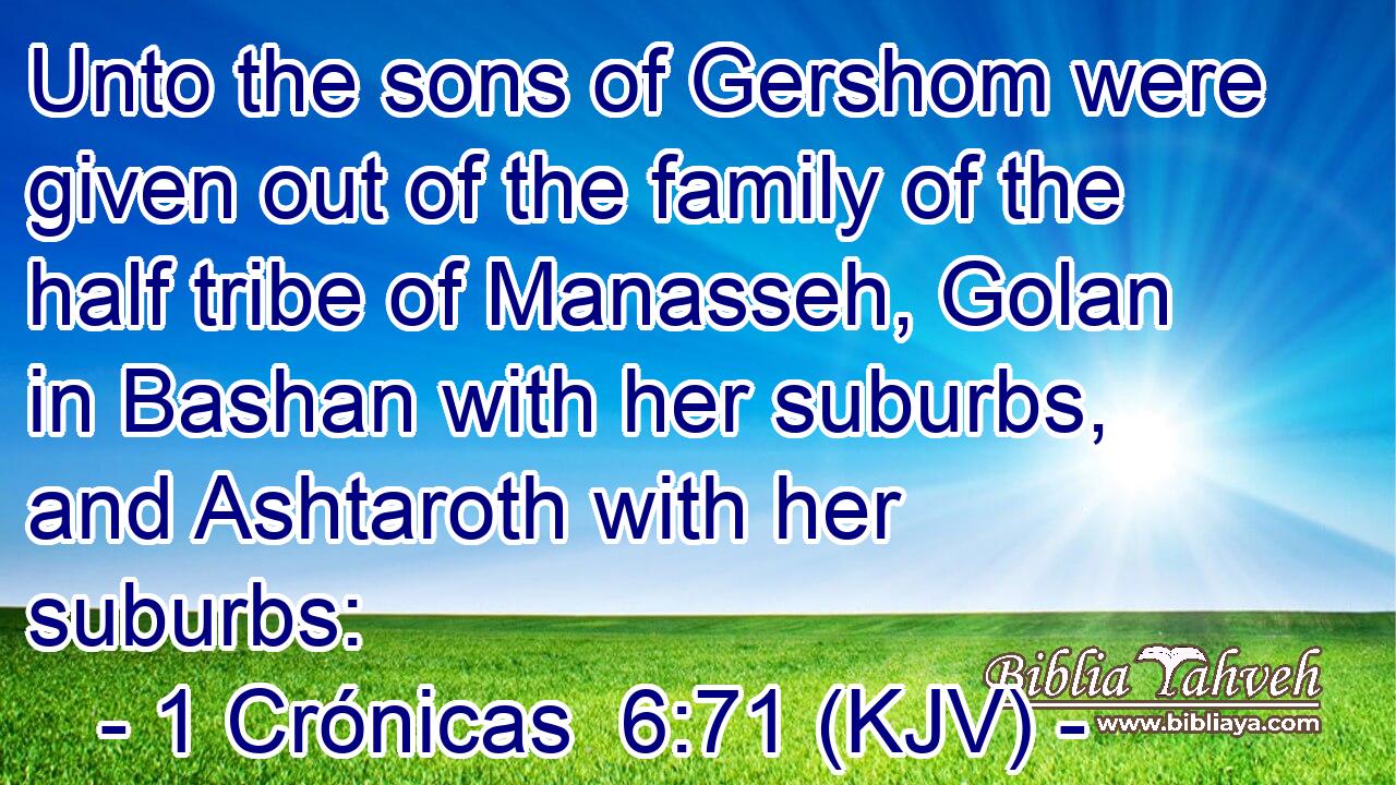 Unto the sons of Gershom were given out of the family of the half tribe of Manasseh, Golan in Bashan with her suburbs, and Ashtaroth with her suburbs: