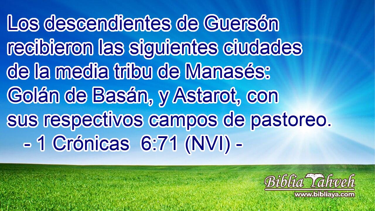  Los descendientes de Guersón recibieron las siguientes ciudades de la media tribu de Manasés: Golán de Basán, y Astarot, con sus respectivos campos de pastoreo. 