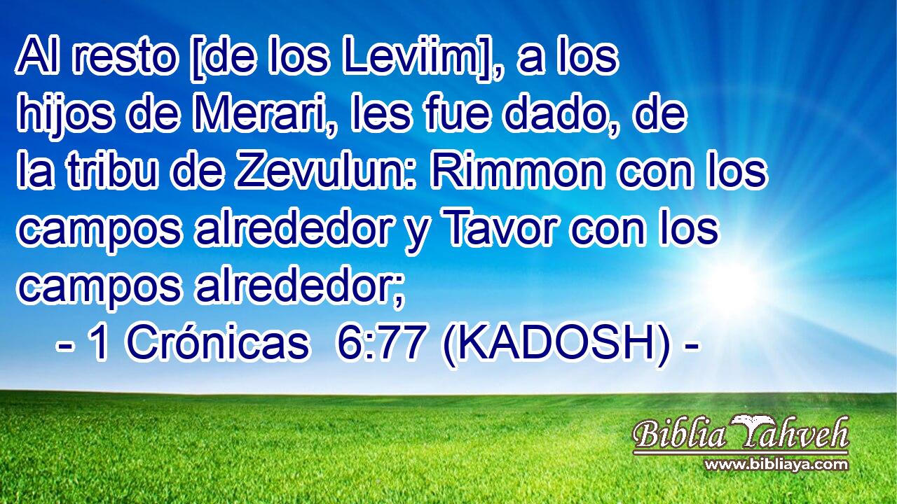  Al resto [de los Leviim], a los hijos de Merari, les fue dado, de la tribu de Zevulun: Rimmon con los campos alrededor y Tavor con los campos alrededor; 