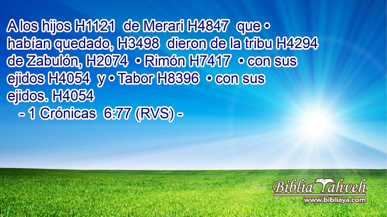 A los hijos H1121  de Merari H4847  que • habían quedado, H3498  dieron de la tribu H4294  de Zabulón, H2074  • Rimón H7417  • con sus ejidos H4054  y • Tabor H8396  • con sus ejidos. H4054  