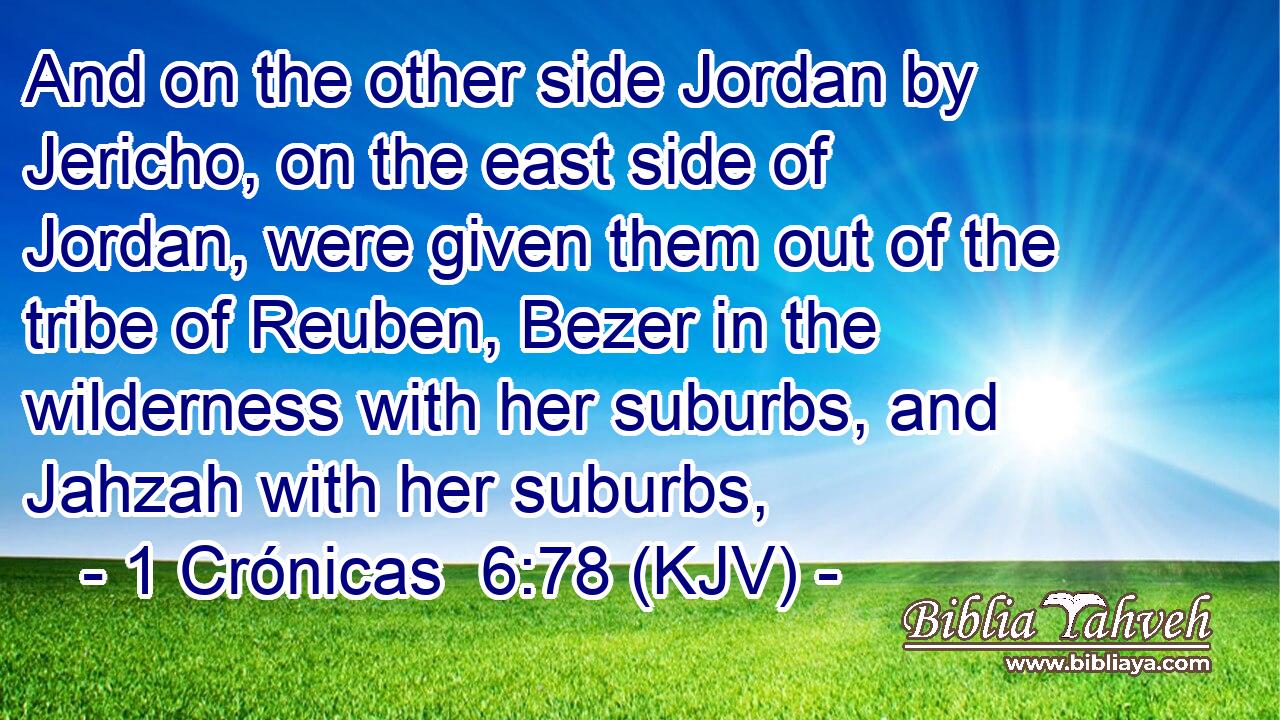 And on the other side Jordan by Jericho, on the east side of Jordan, were given them out of the tribe of Reuben, Bezer in the wilderness with her suburbs, and Jahzah with her suburbs,