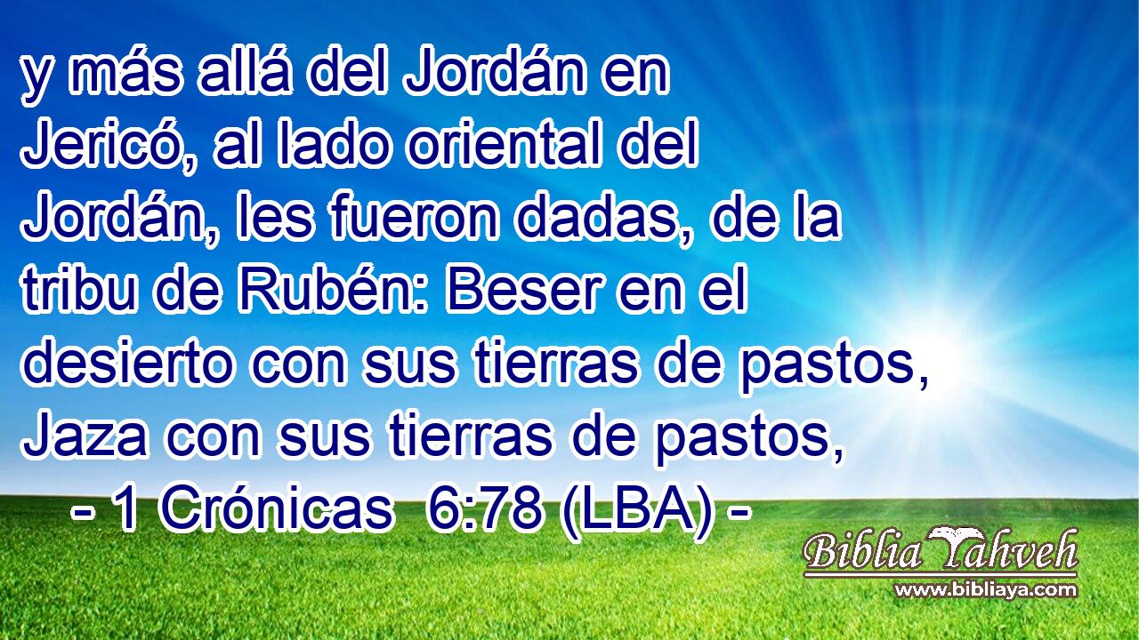 y más allá del Jordán en Jericó, al lado oriental del Jordán, les fueron dadas, de la tribu de Rubén: Beser en el desierto con sus tierras de pastos, Jaza con sus tierras de pastos,