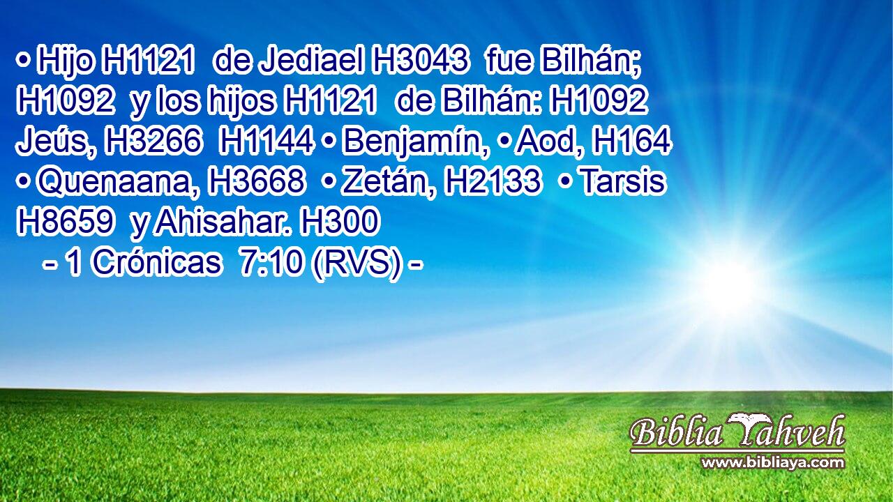 • Hijo H1121  de Jediael H3043  fue Bilhán; H1092  y los hijos H1121  de Bilhán: H1092  Jeús, H3266  H1144 • Benjamín, • Aod, H164  • Quenaana, H3668  • Zetán, H2133  • Tarsis H8659  y Ahisahar. H300  