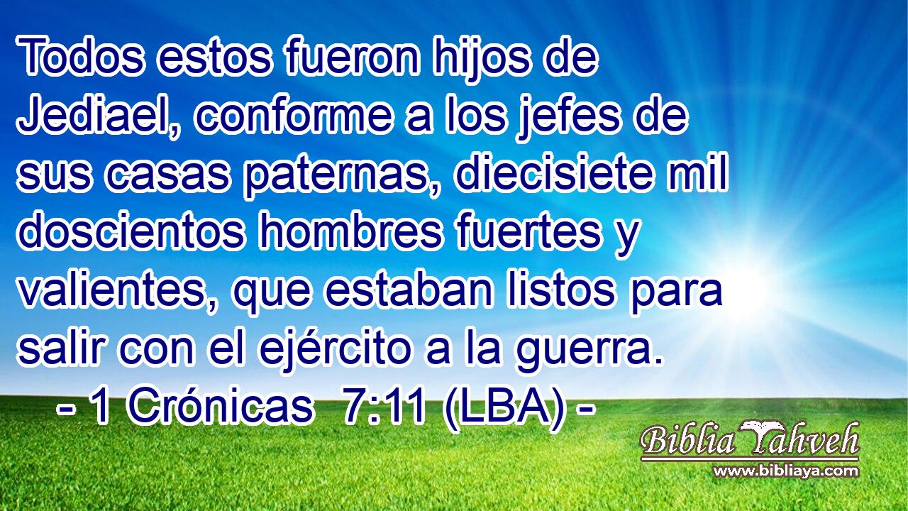 Todos estos fueron hijos de Jediael, conforme a los jefes de sus casas paternas, diecisiete mil doscientos hombres fuertes y valientes, que estaban listos para salir con el ejército a la guerra.