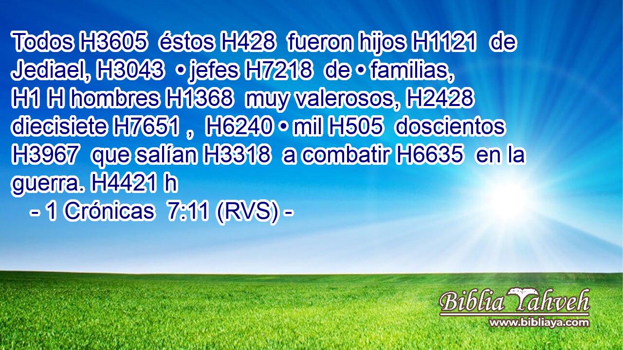 Todos H3605  éstos H428  fueron hijos H1121  de Jediael, H3043  • jefes H7218  de • familias, H1 H hombres H1368  muy valerosos, H2428  diecisiete H7651 ,  H6240 • mil H505  doscientos H3967  que salían H3318  a combatir H6635  en la guerra. H4421 h 