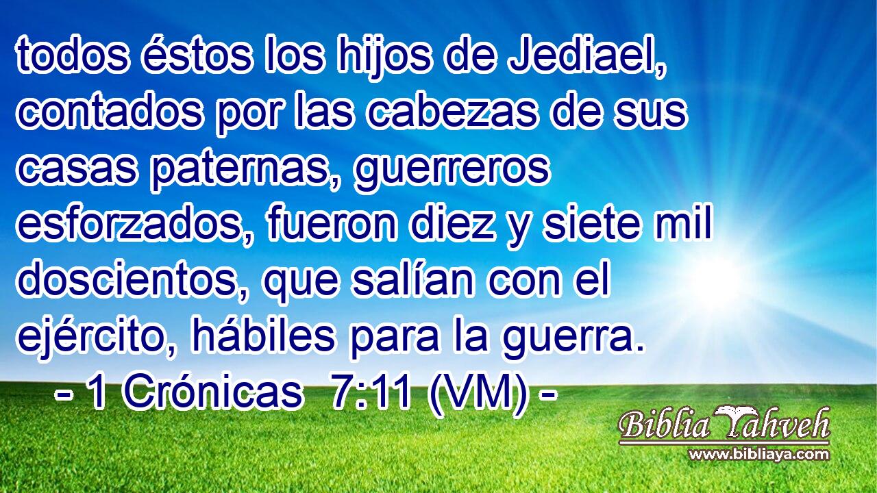  todos éstos los hijos de Jediael, contados por las cabezas de sus casas paternas, guerreros esforzados, fueron diez y siete mil doscientos, que salían con el ejército, hábiles para la guerra. 