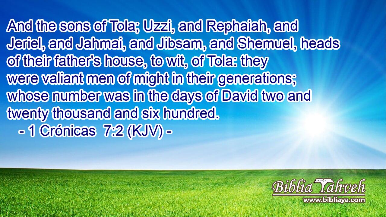 And the sons of Tola; Uzzi, and Rephaiah, and Jeriel, and Jahmai, and Jibsam, and Shemuel, heads of their father's house, to wit, of Tola: they were valiant men of might in their generations; whose number was in the days of David two and twenty thousand and six hundred.