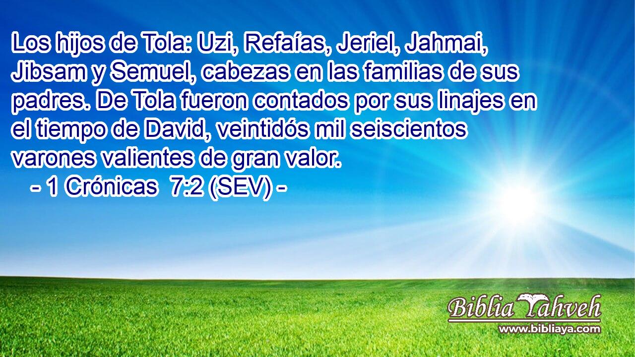 Los hijos de Tola: Uzi, Refaías, Jeriel, Jahmai, Jibsam y Semuel, cabezas en las familias de sus padres. De Tola fueron contados por sus linajes en el tiempo de David, veintidós mil seiscientos varones valientes de gran valor.