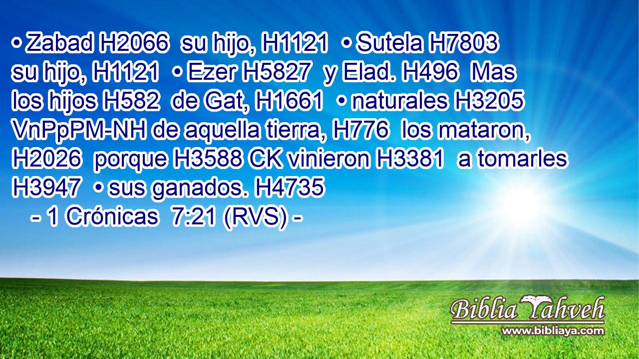• Zabad H2066  su hijo, H1121  • Sutela H7803  su hijo, H1121  • Ezer H5827  y Elad. H496  Mas los hijos H582  de Gat, H1661  • naturales H3205 VnPpPM-NH de aquella tierra, H776  los mataron, H2026  porque H3588 CK vinieron H3381  a tomarles H3947  • sus ganados. H4735  