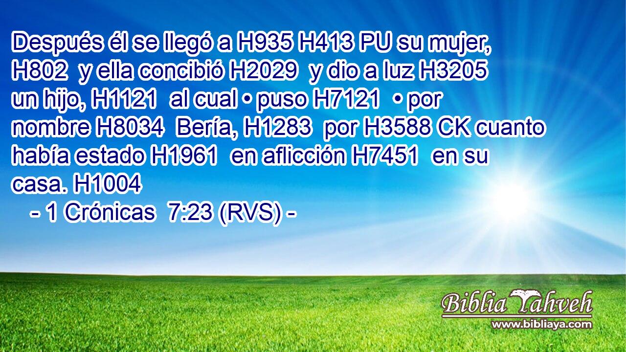 Después él se llegó a H935 H413 PU su mujer, H802  y ella concibió H2029  y dio a luz H3205  un hijo, H1121  al cual • puso H7121  • por nombre H8034  Bería, H1283  por H3588 CK cuanto había estado H1961  en aflicción H7451  en su casa. H1004  