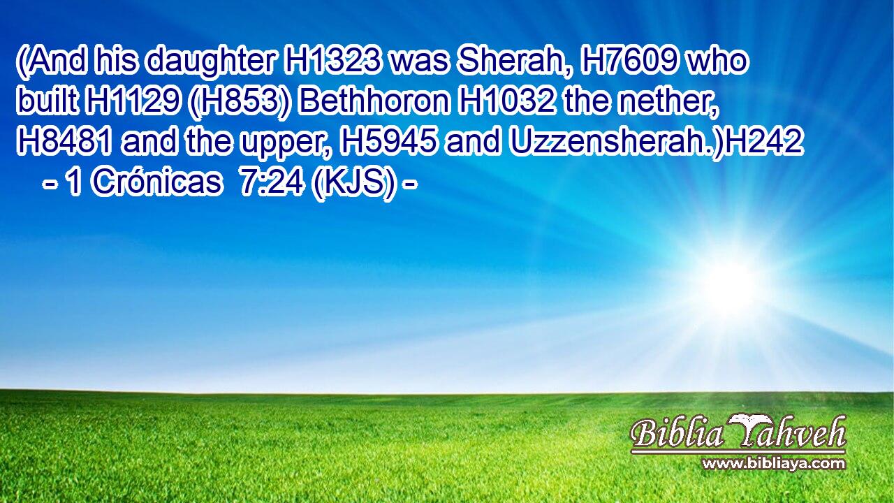 (And his daughter H1323 was Sherah, H7609 who built H1129 (H853) Bethhoron H1032 the nether, H8481 and the upper, H5945 and Uzzensherah.)H242