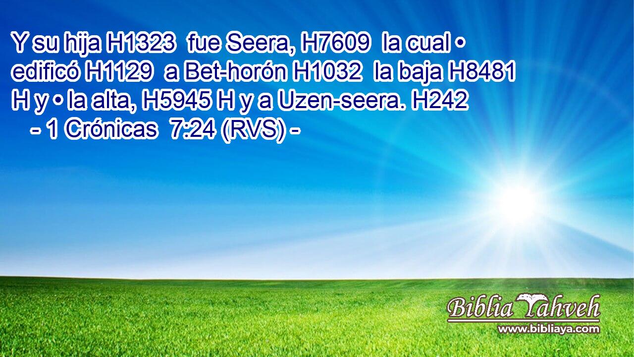 Y su hija H1323  fue Seera, H7609  la cual • edificó H1129  a Bet-horón H1032  la baja H8481 H y • la alta, H5945 H y a Uzen-seera. H242  