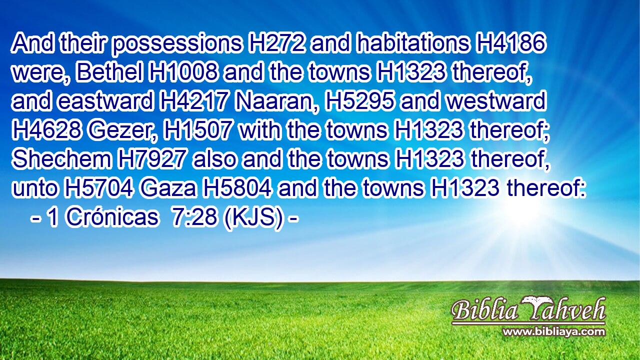 And their possessions H272 and habitations H4186 were, Bethel H1008 and the towns H1323 thereof, and eastward H4217 Naaran, H5295 and westward H4628 Gezer, H1507 with the towns H1323 thereof; Shechem H7927 also and the towns H1323 thereof, unto H5704 Gaza H5804 and the towns H1323 thereof:
