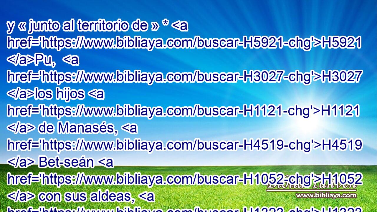 y « junto al territorio de » * H5921 Pu,  H3027 los hijos H1121  de Manasés, H4519  Bet-seán H1052  con sus aldeas, H1323  Taanac H8590  con sus aldeas, H1323  Meguido H4023  con sus aldeas, H1323  y Dor H1756  con sus aldeas. H1323  En estos H428  lugares habitaron H3427  los hijos H1121  de José H3130  hijo H1121  de Israel. H3478  