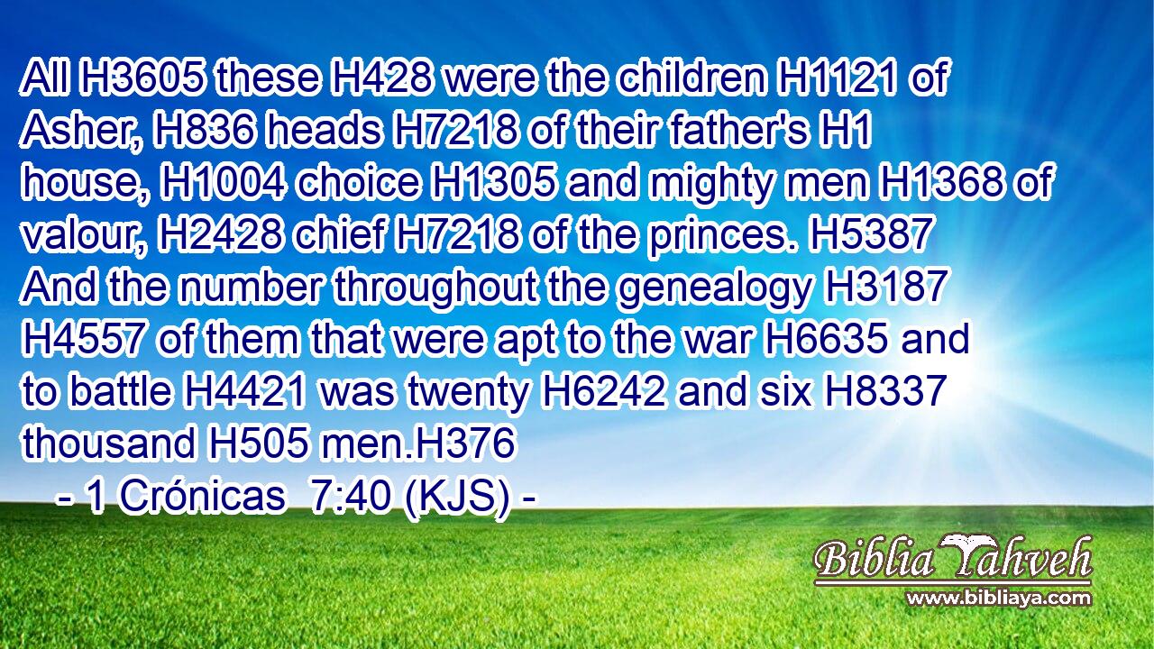 All H3605 these H428 were the children H1121 of Asher, H836 heads H7218 of their father's H1 house, H1004 choice H1305 and mighty men H1368 of valour, H2428 chief H7218 of the princes. H5387 And the number throughout the genealogy H3187  H4557 of them that were apt to the war H6635 and to battle H4421 was twenty H6242 and six H8337 thousand H505 men.H376