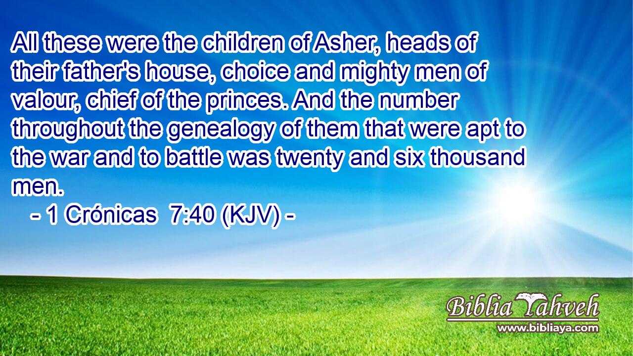 All these were the children of Asher, heads of their father's house, choice and mighty men of valour, chief of the princes. And the number throughout the genealogy of them that were apt to the war and to battle was twenty and six thousand men.