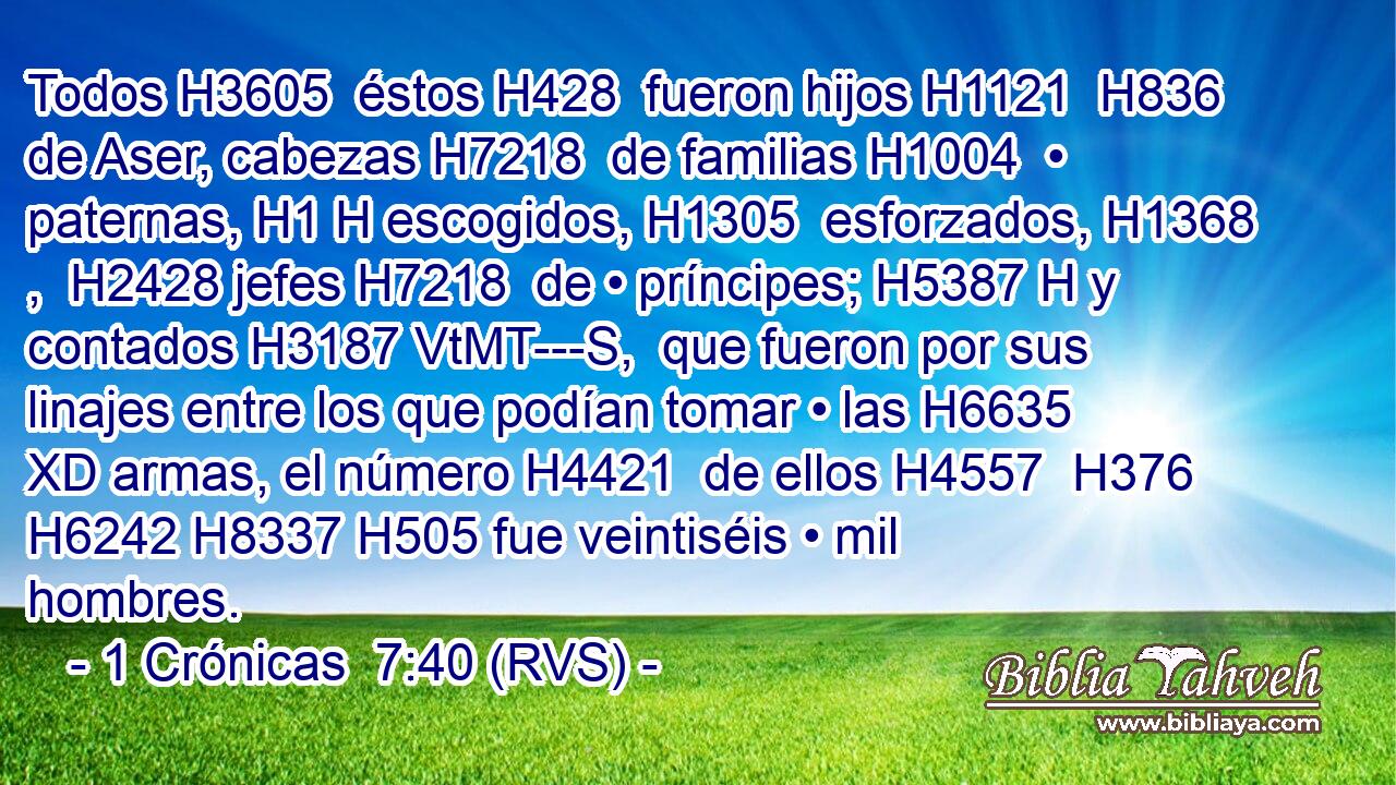 Todos H3605  éstos H428  fueron hijos H1121  H836 de Aser, cabezas H7218  de familias H1004  • paternas, H1 H escogidos, H1305  esforzados, H1368 ,  H2428 jefes H7218  de • príncipes; H5387 H y contados H3187 VtMT---S,  que fueron por sus linajes entre los que podían tomar • las H6635 XD armas, el número H4421  de ellos H4557  H376 H6242 H8337 H505 fue veintiséis • mil hombres. 